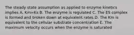 The steady state assumption as applied to enzyme kinetics implies A. Km=Ks B. The enzyme is regulated C. The ES complex is formed and broken down at equivalent rates D. The Km is equivalent to the cellular substrate concentration E. The maximum velocity occurs when the enzyme is saturated