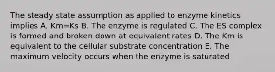 The steady state assumption as applied to enzyme kinetics implies A. Km=Ks B. The enzyme is regulated C. The ES complex is formed and broken down at equivalent rates D. The Km is equivalent to the cellular substrate concentration E. The maximum velocity occurs when the enzyme is saturated