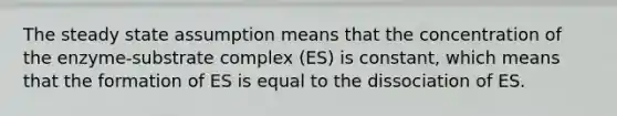 The steady state assumption means that the concentration of the enzyme-substrate complex (ES) is constant, which means that the formation of ES is equal to the dissociation of ES.