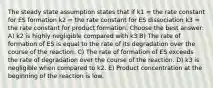 The steady state assumption states that if k1 = the rate constant for ES formation k2 = the rate constant for ES dissociation k3 = the rate constant for product formation. Choose the best answer: A) k2 is highly negligible compared with k3 B) The rate of formation of ES is equal to the rate of its degradation over the course of the reaction. C) The rate of formation of ES exceeds the rate of degradation over the course of the reaction. D) k3 is negligible when compared to k2. E) Product concentration at the beginning of the reaction is low.