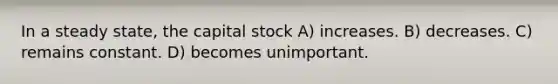 In a steady state, the capital stock A) increases. B) decreases. C) remains constant. D) becomes unimportant.