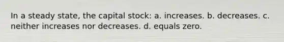 In a steady state, the capital stock: a. increases. b. decreases. c. neither increases nor decreases. d. equals zero.