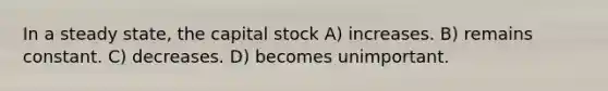 In a steady state, the capital stock A) increases. B) remains constant. C) decreases. D) becomes unimportant.