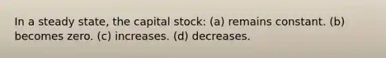 In a steady state, the capital stock: (a) remains constant. (b) becomes zero. (c) increases. (d) decreases.