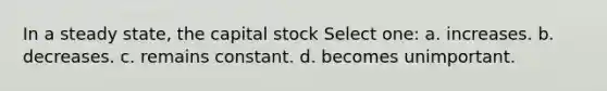 In a steady state, the capital stock Select one: a. increases. b. decreases. c. remains constant. d. becomes unimportant.