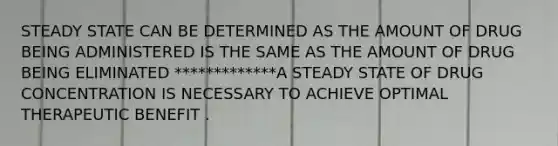 STEADY STATE CAN BE DETERMINED AS THE AMOUNT OF DRUG BEING ADMINISTERED IS THE SAME AS THE AMOUNT OF DRUG BEING ELIMINATED *************A STEADY STATE OF DRUG CONCENTRATION IS NECESSARY TO ACHIEVE OPTIMAL THERAPEUTIC BENEFIT .