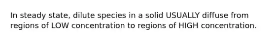 In steady state, dilute species in a solid USUALLY diffuse from regions of LOW concentration to regions of HIGH concentration.