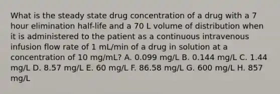 What is the steady state drug concentration of a drug with a 7 hour elimination half-life and a 70 L volume of distribution when it is administered to the patient as a continuous intravenous infusion flow rate of 1 mL/min of a drug in solution at a concentration of 10 mg/mL? A. 0.099 mg/L B. 0.144 mg/L C. 1.44 mg/L D. 8.57 mg/L E. 60 mg/L F. 86.58 mg/L G. 600 mg/L H. 857 mg/L