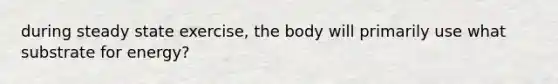 during steady state exercise, the body will primarily use what substrate for energy?