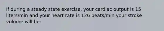 If during a steady state exercise, your cardiac output is 15 liters/min and your heart rate is 126 beats/min your stroke volume will be: