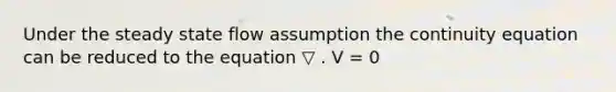 Under the steady state flow assumption the continuity equation can be reduced to the equation ▽ . V = 0