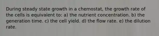 During steady state growth in a chemostat, the growth rate of the cells is equivalent to: a) the nutrient concentration. b) the generation time. c) the cell yield. d) the flow rate. e) the dilution rate.