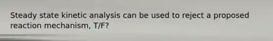 Steady state kinetic analysis can be used to reject a proposed reaction mechanism, T/F?