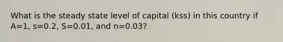 What is the steady state level of capital (kss) in this country if A=1, s=0.2, S=0.01, and n=0.03?