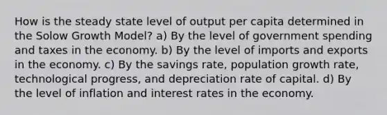 How is the steady state level of output per capita determined in the Solow Growth Model? a) By the level of government spending and taxes in the economy. b) By the level of imports and exports in the economy. c) By the savings rate, population growth rate, technological progress, and depreciation rate of capital. d) By the level of inflation and interest rates in the economy.