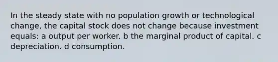 In the steady state with no population growth or technological change, the capital stock does not change because investment equals: a output per worker. b the marginal product of capital. c depreciation. d consumption.