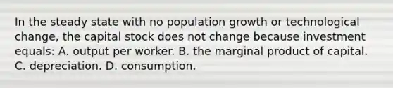 In the steady state with no population growth or technological change, the capital stock does not change because investment equals: A. output per worker. B. the marginal product of capital. C. depreciation. D. consumption.