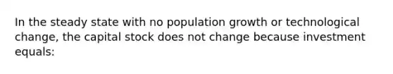 In the steady state with no population growth or technological change, the capital stock does not change because investment equals: