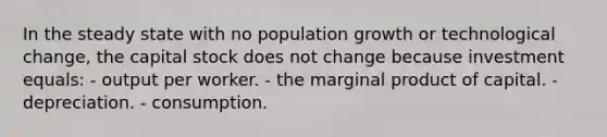 In the steady state with no population growth or technological change, the capital stock does not change because investment equals: - output per worker. - the marginal product of capital. - depreciation. - consumption.