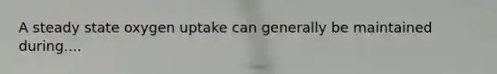 A steady state oxygen uptake can generally be maintained during....