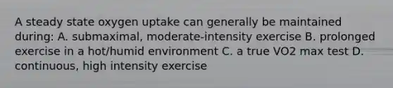 A steady state oxygen uptake can generally be maintained during: A. submaximal, moderate-intensity exercise B. prolonged exercise in a hot/humid environment C. a true VO2 max test D. continuous, high intensity exercise