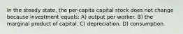 In the steady state, the per-capita capital stock does not change because investment equals: A) output per worker. B) the marginal product of capital. C) depreciation. D) consumption.