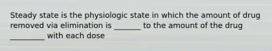 Steady state is the physiologic state in which the amount of drug removed via elimination is _______ to the amount of the drug _________ with each dose