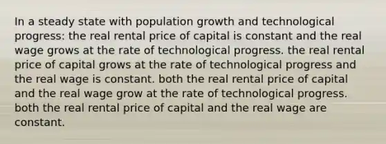 In a steady state with population growth and technological progress: the real rental price of capital is constant and the real wage grows at the rate of technological progress. the real rental price of capital grows at the rate of technological progress and the real wage is constant. both the real rental price of capital and the real wage grow at the rate of technological progress. both the real rental price of capital and the real wage are constant.