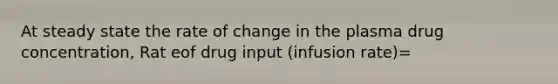 At steady state the rate of change in the plasma drug concentration, Rat eof drug input (infusion rate)=