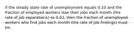 if the steady state rate of unemployment equals 0.10 and the fraction of employed workers lose their jobs each month (the rate of job separations) os 0.02, then the fraction of unemployed workers who find jobs each month (the rate of job findings) must be: