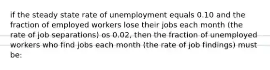 if the steady state rate of unemployment equals 0.10 and the fraction of employed workers lose their jobs each month (the rate of job separations) os 0.02, then the fraction of unemployed workers who find jobs each month (the rate of job findings) must be: