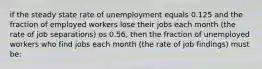 if the steady state rate of unemployment equals 0.125 and the fraction of employed workers lose their jobs each month (the rate of job separations) os 0.56, then the fraction of unemployed workers who find jobs each month (the rate of job findings) must be: