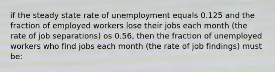 if the steady state rate of unemployment equals 0.125 and the fraction of employed workers lose their jobs each month (the rate of job separations) os 0.56, then the fraction of unemployed workers who find jobs each month (the rate of job findings) must be: