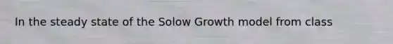 In the steady state of the Solow Growth model from class