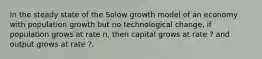 In the steady state of the Solow growth model of an economy with population growth but no technological change, if population grows at rate n, then capital grows at rate ? and output grows at rate ?.