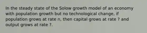 In the steady state of the Solow growth model of an economy with population growth but no technological change, if population grows at rate n, then capital grows at rate ? and output grows at rate ?.