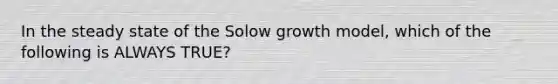 In the steady state of the Solow growth model, which of the following is ALWAYS TRUE?