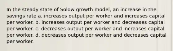 In the steady state of Solow growth model, an increase in the savings rate a. increases output per worker and increases capital per worker. b. increases output per worker and decreases capital per worker. c. decreases output per worker and increases capital per worker. d. decreases output per worker and decreases capital per worker.