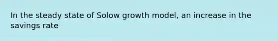 In the steady state of Solow growth model, an increase in the savings rate