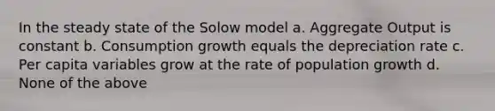 In the steady state of the Solow model a. Aggregate Output is constant b. Consumption growth equals the depreciation rate c. Per capita variables grow at the rate of population growth d. None of the above