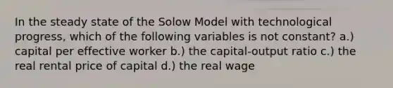 In the steady state of the Solow Model with technological progress, which of the following variables is not constant? a.) capital per effective worker b.) the capital-output ratio c.) the real rental price of capital d.) the real wage