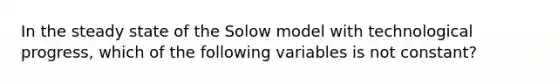 In the steady state of the Solow model with technological progress, which of the following variables is not constant?