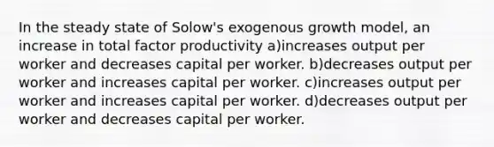 In the steady state of Solow's exogenous growth model, an increase in total factor productivity a)increases output per worker and decreases capital per worker. b)decreases output per worker and increases capital per worker. c)increases output per worker and increases capital per worker. d)decreases output per worker and decreases capital per worker.