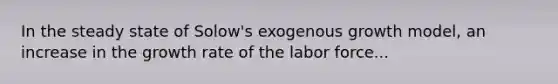 In the steady state of Solow's exogenous growth model, an increase in the growth rate of the labor force...