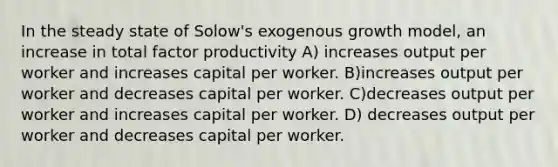 In the steady state of Solow's exogenous growth model, an increase in total factor productivity A) increases output per worker and increases capital per worker. B)increases output per worker and decreases capital per worker. C)decreases output per worker and increases capital per worker. D) decreases output per worker and decreases capital per worker.