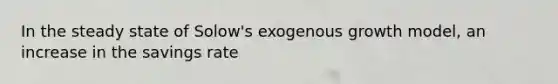 In the steady state of Solow's exogenous growth model, an increase in the savings rate