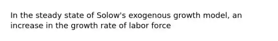 In the steady state of Solow's exogenous growth model, an increase in the growth rate of labor force