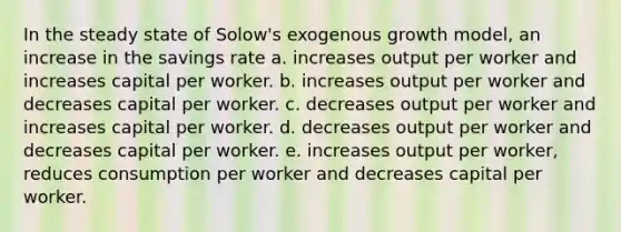 In the steady state of Solow's exogenous growth model, an increase in the savings rate a. increases output per worker and increases capital per worker. b. increases output per worker and decreases capital per worker. c. decreases output per worker and increases capital per worker. d. decreases output per worker and decreases capital per worker. e. increases output per worker, reduces consumption per worker and decreases capital per worker.