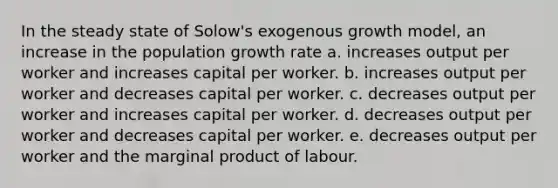 In the steady state of Solow's exogenous growth model, an increase in the population growth rate a. increases output per worker and increases capital per worker. b. increases output per worker and decreases capital per worker. c. decreases output per worker and increases capital per worker. d. decreases output per worker and decreases capital per worker. e. decreases output per worker and the marginal product of labour.