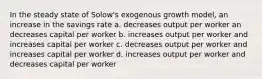 In the steady state of Solow's exogenous growth model, an increase in the savings rate a. decreases output per worker an decreases capital per worker b. increases output per worker and increases capital per worker c. decreases output per worker and increases capital per worker d. increases output per worker and decreases capital per worker